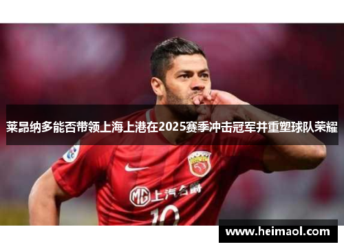 莱昂纳多能否带领上海上港在2025赛季冲击冠军并重塑球队荣耀 莱昂纳多能否带领上海上港在2025赛季冲击冠军并重塑球队荣耀